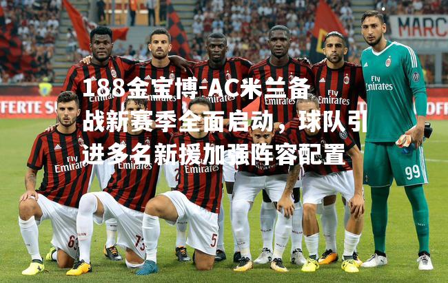 AC米兰备战新赛季全面启动，球队引进多名新援加强阵容配置