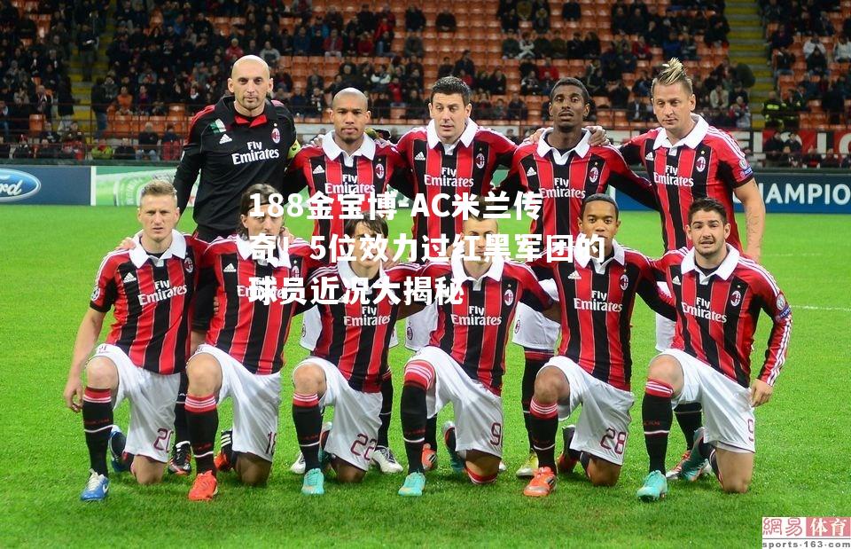 AC米兰传奇！5位效力过红黑军团的球员近况大揭秘